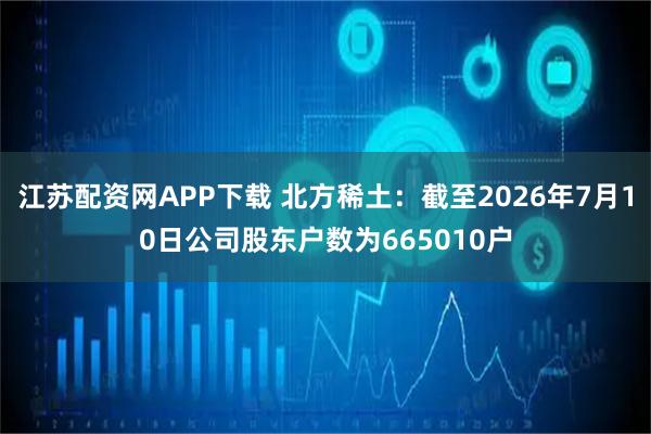 江苏配资网APP下载 北方稀土：截至2026年7月10日公司股东户数为665010户