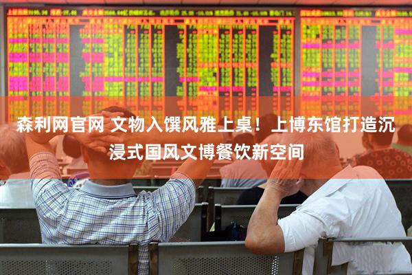 森利网官网 文物入馔风雅上桌！上博东馆打造沉浸式国风文博餐饮新空间