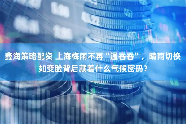 鑫海策略配资 上海梅雨不再“温吞吞”，晴雨切换如变脸背后藏着什么气候密码？