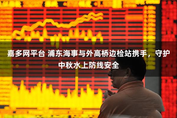 嘉多网平台 浦东海事与外高桥边检站携手，守护中秋水上防线安全