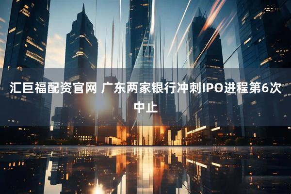 汇巨福配资官网 广东两家银行冲刺IPO进程第6次中止
